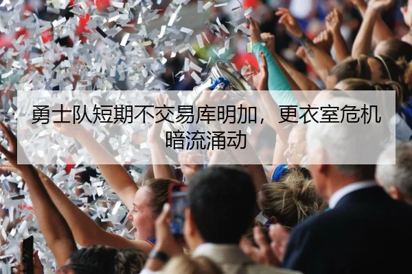 勇士队短期不交易库明加，更衣室危机暗流涌动